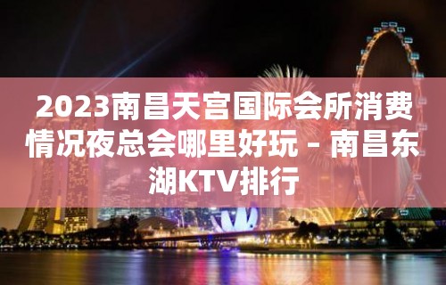 2023南昌天宫国际会所消费情况夜总会哪里好玩 – 南昌东湖KTV排行