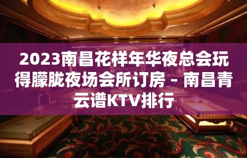 2023南昌花样年华夜总会玩得朦胧夜场会所订房 – 南昌青云谱KTV排行