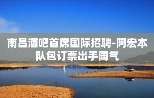 南昌酒吧首席国际招聘-阿宏本队包订票出手阔气