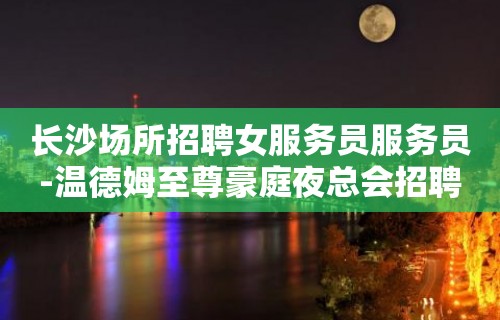 长沙场所招聘女服务员服务员-温德姆至尊豪庭夜总会招聘