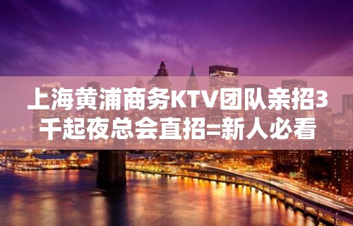 上海黄浦商务KTV团队亲招3千起夜总会直招=新人必看