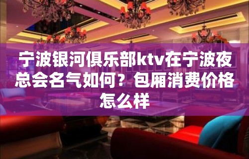 宁波银河俱乐部ktv在宁波夜总会名气如何？包厢消费价格怎么样