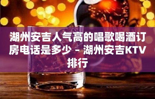 湖州安吉人气高的唱歌喝酒订房电话是多少 – 湖州安吉KTV排行