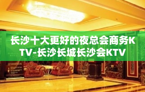 长沙十大更好的夜总会商务KTV-长沙长城长沙会KTV