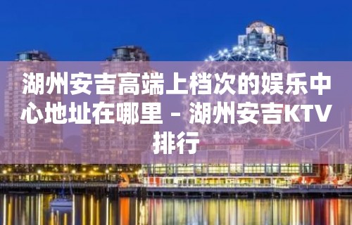 湖州安吉高端上档次的娱乐中心地址在哪里 – 湖州安吉KTV排行