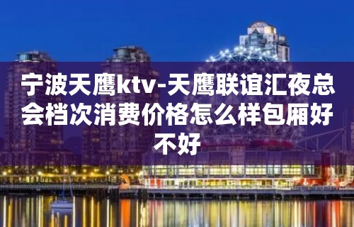 宁波天鹰ktv-天鹰联谊汇夜总会档次消费价格怎么样包厢好不好