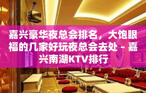 嘉兴豪华夜总会排名，大饱眼福的几家好玩夜总会去处 – 嘉兴南湖KTV排行