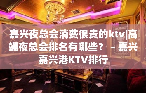 嘉兴夜总会消费很贵的ktv|高端夜总会排名有哪些？ – 嘉兴嘉兴港KTV排行