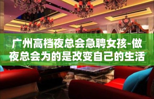 广州高档夜总会急聘女孩-做夜总会为的是改变自己的生活