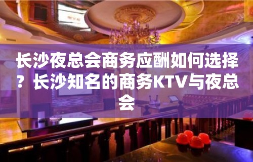 长沙夜总会商务应酬如何选择？长沙知名的商务KTV与夜总会