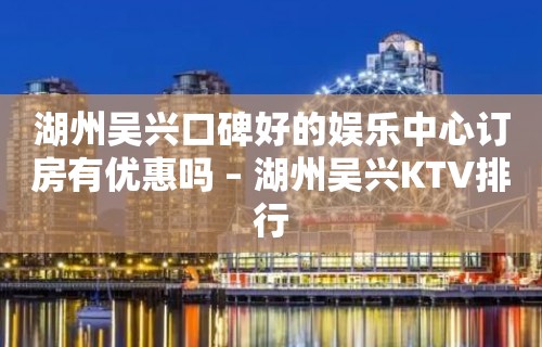 湖州吴兴口碑好的娱乐中心订房有优惠吗 – 湖州吴兴KTV排行