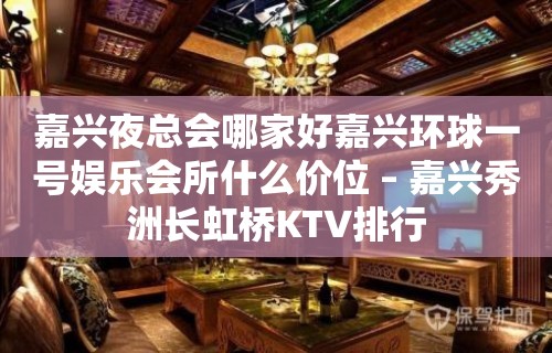 嘉兴夜总会哪家好嘉兴环球一号娱乐会所什么价位 – 嘉兴秀洲长虹桥KTV排行