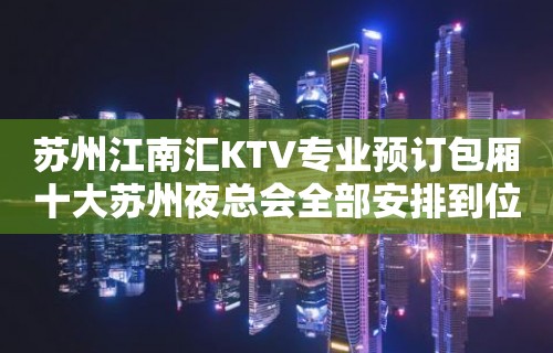 苏州江南汇KTV专业预订包厢十大苏州夜总会全部安排到位