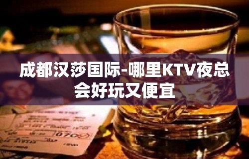 成都汉莎国际-哪里KTV夜总会好玩又便宜