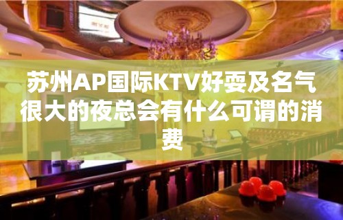 苏州AP国际KTV好耍及名气很大的夜总会有什么可谓的消费