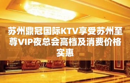 苏州鼎冠国际KTV享受苏州至尊VIP夜总会高档及消费价格实惠