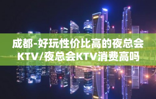 成都-好玩性价比高的夜总会KTV/夜总会KTV消费高吗