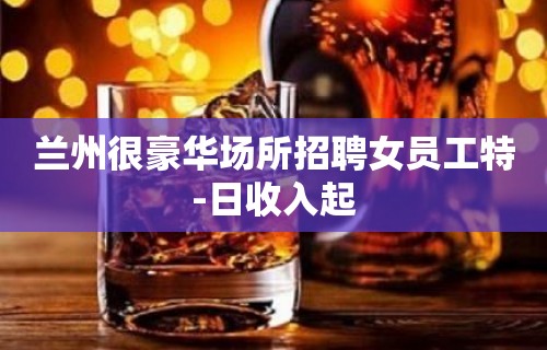 兰州很豪华场所招聘女员工特-日收入起