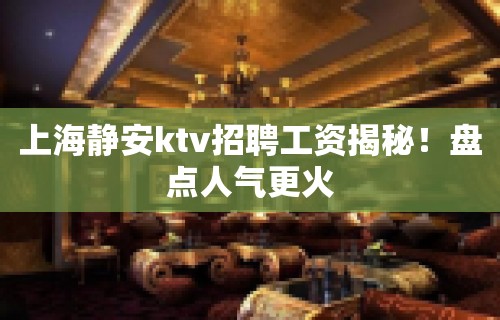 上海静安ktv招聘工资揭秘！盘点人气更火