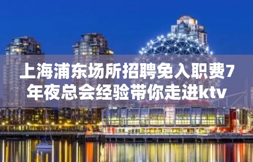 上海浦东场所招聘免入职费7年夜总会经验带你走进ktv