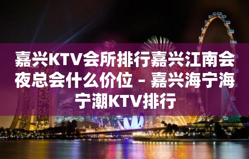 嘉兴KTV会所排行嘉兴江南会夜总会什么价位 – 嘉兴海宁海宁潮KTV排行