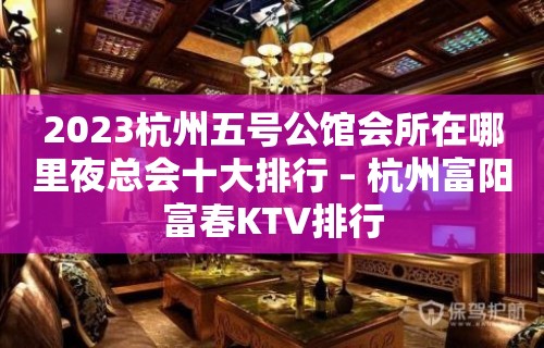 2023杭州五号公馆会所在哪里夜总会十大排行 – 杭州富阳富春KTV排行