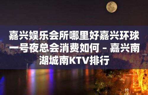 嘉兴娱乐会所哪里好嘉兴环球一号夜总会消费如何 – 嘉兴南湖城南KTV排行