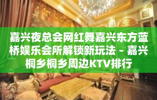 嘉兴夜总会网红舞嘉兴东方蓝桥娱乐会所解锁新玩法 – 嘉兴桐乡桐乡周边KTV排行