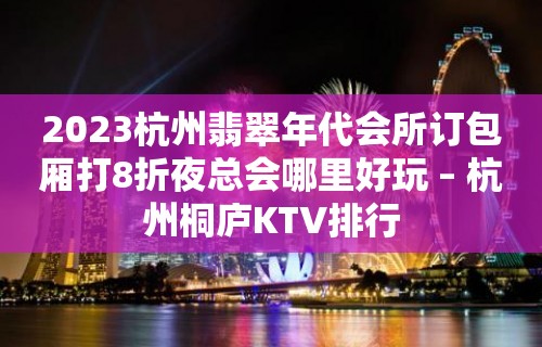 2023杭州翡翠年代会所订包厢打8折夜总会哪里好玩 – 杭州桐庐KTV排行