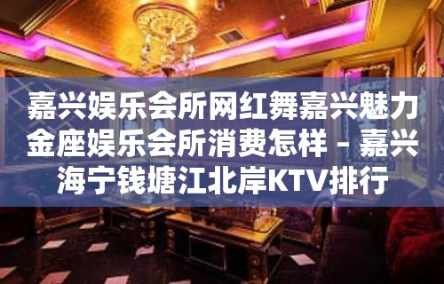 嘉兴娱乐会所网红舞嘉兴魅力金座娱乐会所消费怎样 – 嘉兴海宁钱塘江北岸KTV排行