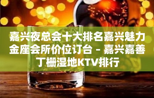 嘉兴夜总会十大排名嘉兴魅力金座会所价位订台 – 嘉兴嘉善丁栅湿地KTV排行