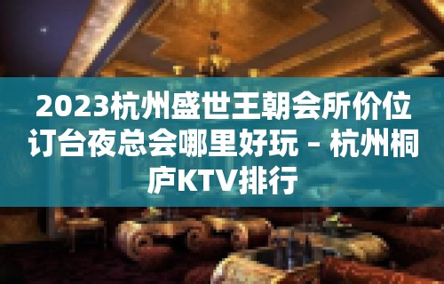 2023杭州盛世王朝会所价位订台夜总会哪里好玩 – 杭州桐庐KTV排行