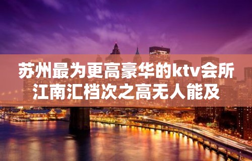 苏州最为更高豪华的ktv会所江南汇档次之高无人能及