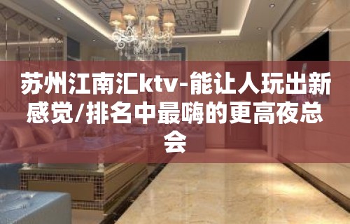 苏州江南汇ktv-能让人玩出新感觉/排名中最嗨的更高夜总会