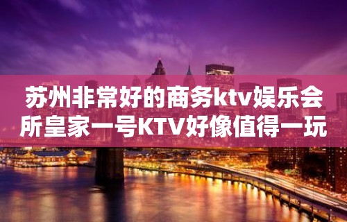 苏州非常好的商务ktv娱乐会所皇家一号KTV好像值得一玩