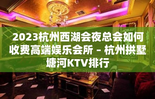 2023杭州西湖会夜总会如何收费高端娱乐会所 – 杭州拱墅塘河KTV排行