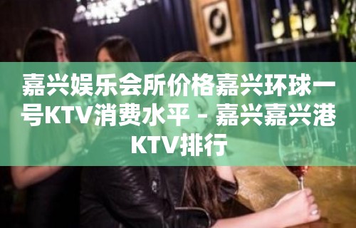 嘉兴娱乐会所价格嘉兴环球一号KTV消费水平 – 嘉兴嘉兴港KTV排行