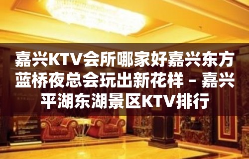 嘉兴KTV会所哪家好嘉兴东方蓝桥夜总会玩出新花样 – 嘉兴平湖东湖景区KTV排行