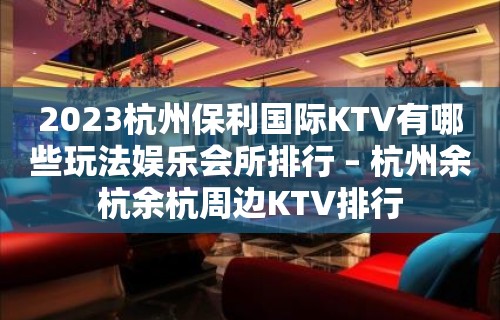 2023杭州保利国际KTV有哪些玩法娱乐会所排行 – 杭州余杭余杭周边KTV排行