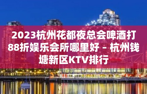 2023杭州花都夜总会啤酒打88折娱乐会所哪里好 – 杭州钱塘新区KTV排行