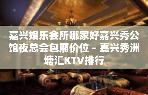 嘉兴娱乐会所哪家好嘉兴秀公馆夜总会包厢价位 – 嘉兴秀洲塘汇KTV排行