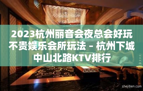 2023杭州丽音会夜总会好玩不贵娱乐会所玩法 – 杭州下城中山北路KTV排行