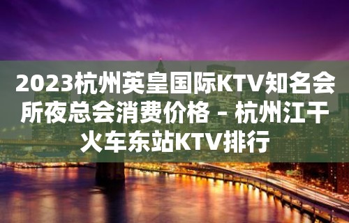 2023杭州英皇国际KTV知名会所夜总会消费价格 – 杭州江干火车东站KTV排行