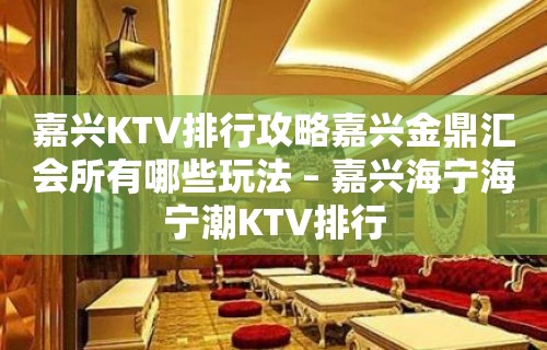 嘉兴KTV排行攻略嘉兴金鼎汇会所有哪些玩法 – 嘉兴海宁海宁潮KTV排行