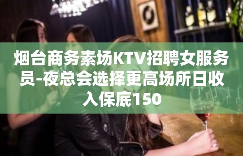 烟台商务素场KTV招聘女服务员-夜总会选择更高场所日收入保底150