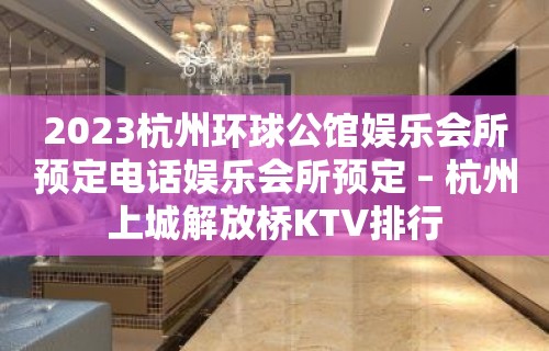 2023杭州环球公馆娱乐会所预定电话娱乐会所预定 – 杭州上城解放桥KTV排行