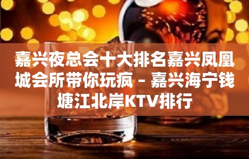 嘉兴夜总会十大排名嘉兴凤凰城会所带你玩疯 – 嘉兴海宁钱塘江北岸KTV排行