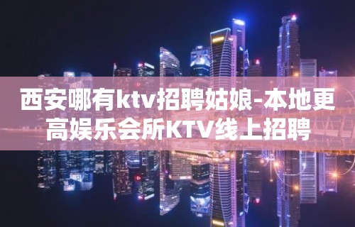 西安哪有ktv招聘姑娘-本地更高娱乐会所KTV线上招聘