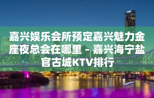 嘉兴娱乐会所预定嘉兴魅力金座夜总会在哪里 – 嘉兴海宁盐官古城KTV排行