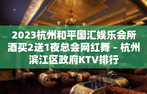 2023杭州和平国汇娱乐会所酒买2送1夜总会网红舞 – 杭州滨江区政府KTV排行